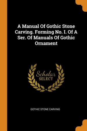 A Manual of Gothic Stone Carving. Forming No. I. of a Ser. of Manuals of Gothic Ornament de Gothic Stone Carving