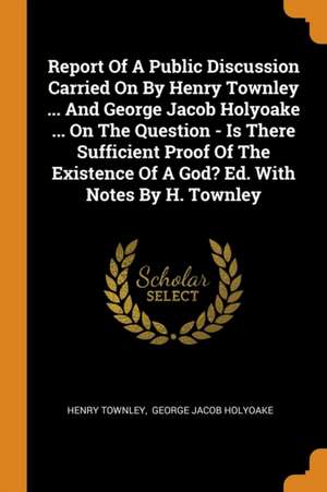 Report of a Public Discussion Carried on by Henry Townley ... and George Jacob Holyoake ... on the Question - Is There Sufficient Proof of the Existen de Henry Townley