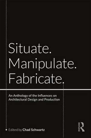 Situate, Manipulate, Fabricate: An Anthology of the Influences on Architectural Design and Production de Chad Schwartz