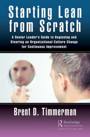 Starting Lean from Scratch: A Senior Leader’s Guide to Beginning and Steering an Organizational Culture Change for Continuous Improvement de Brent Timmerman