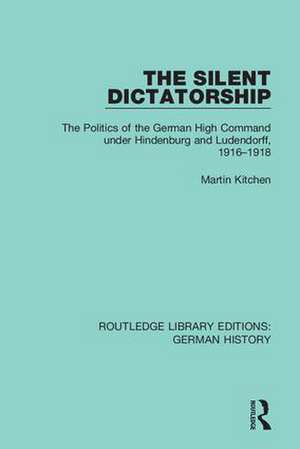 The Silent Dictatorship: The Politics of the German High Command under Hindenburg and Ludendorff, 1916-1918 de Martin Kitchen