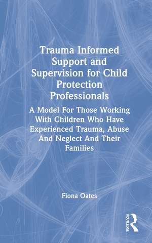 Trauma Informed Support and Supervision for Child Protection Professionals: A Model For Those Working With Children Who Have Experienced Trauma, Abuse And Neglect And Their Families de Fiona Oates