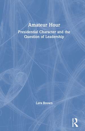 Amateur Hour: Presidential Character and the Question of Leadership de Lara Brown