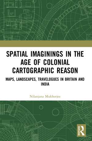 Spatial Imaginings in the Age of Colonial Cartographic Reason: Maps, Landscapes, Travelogues in Britain and India de Nilanjana Mukherjee