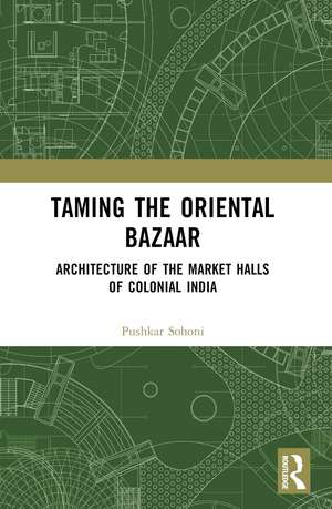 Taming the Oriental Bazaar: Architecture of the Market-Halls of Colonial India de Pushkar Sohoni