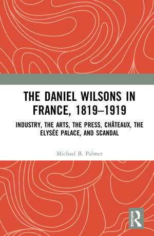 The Daniel Wilsons in France, 1819–1919: Industry, the Arts, the Press, Châteaux, the Elysée Palace, and Scandal de Michael B. Palmer