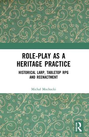 Role-play as a Heritage Practice: Historical Larp, Tabletop RPG and Reenactment de Michal Mochocki