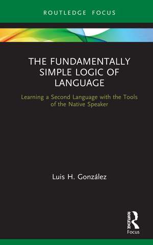 The Fundamentally Simple Logic of Language: Learning a Second Language with the Tools of the Native Speaker de Luis H. González