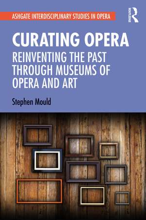 Curating Opera: Reinventing the Past Through Museums of Opera and Art de Stephen Mould