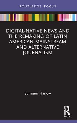 Digital-Native News and the Remaking of Latin American Mainstream and Alternative Journalism de Summer Harlow