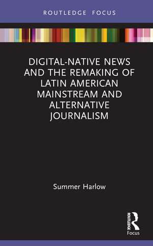 Digital-Native News and the Remaking of Latin American Mainstream and Alternative Journalism de Summer Harlow