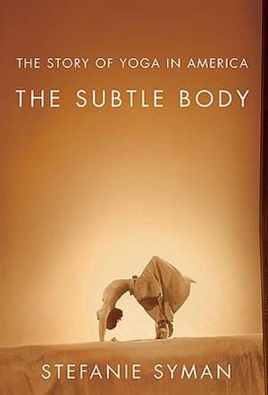 The Subtle Body: The Story of Yoga in America de Stefanie Syman