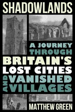 Shadowlands – A Journey Through Britain`s Lost Cities and Vanished Villages de Matthew Green