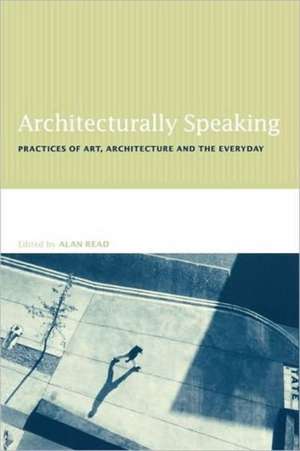 Architecturally Speaking: Practices of Art, Architecture and the Everyday de Alan Read