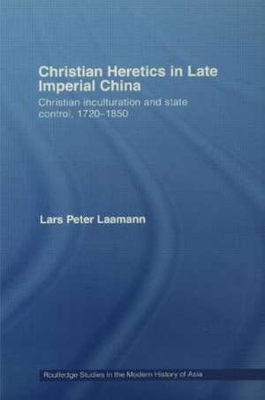 Christian Heretics in Late Imperial China: Christian Inculturation and State Control, 1720-1850 de Lars Peter Laamann