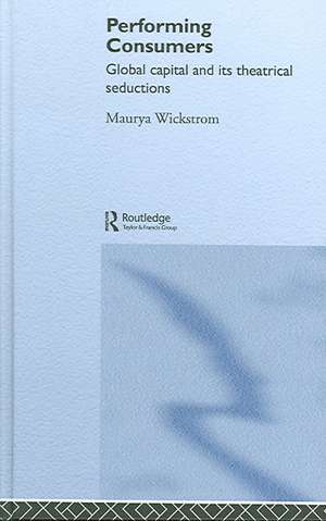 Performing Consumers: Global Capital and its Theatrical Seductions de Maurya Wickstrom