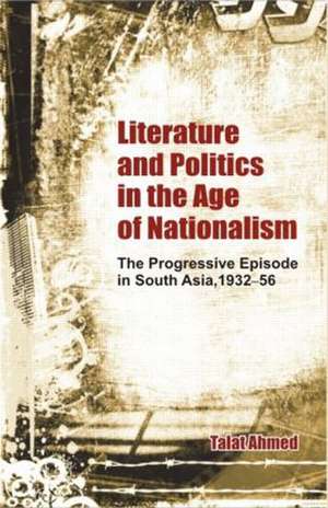 Literature and Politics in the Age of Nationalism: The Progressive Episode in South Asia, 1932-56 de Talat Ahmed