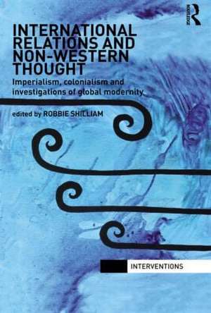 International Relations and Non-Western Thought: Imperialism, Colonialism and Investigations of Global Modernity de Robbie Shilliam