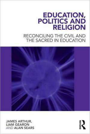 Education, Politics and Religion: Reconciling the Civil and the Sacred in Education de James Arthur