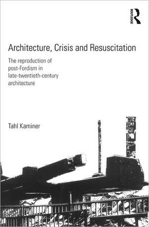 Architecture, Crisis and Resuscitation: The Reproduction of Post-Fordism in Late-Twentieth-Century Architecture de Tahl Kaminer