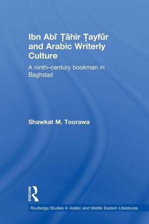 Ibn Abi Tahir Tayfur and Arabic Writerly Culture: A Ninth Century Bookman in Baghdad de Shawkat M. Toorawa