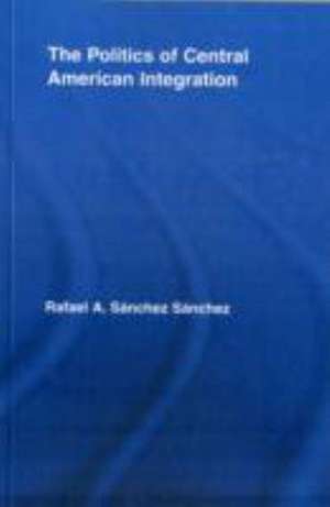 The Politics of Central American Integration de Rafael A. Sánchez Sánchez