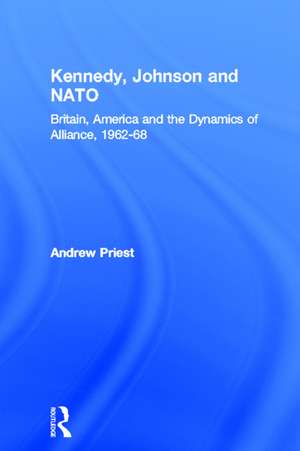 Kennedy, Johnson and NATO: Britain, America and the Dynamics of Alliance, 1962-68 de Andrew Priest