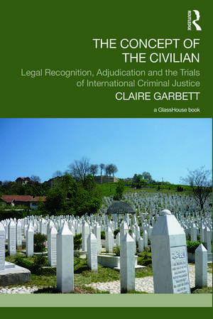 The Concept of the Civilian: Legal Recognition, Adjudication and the Trials of International Criminal Justice de Claire Garbett