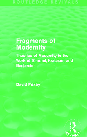 Fragments of Modernity (Routledge Revivals): Theories of Modernity in the Work of Simmel, Kracauer and Benjamin de David Frisby