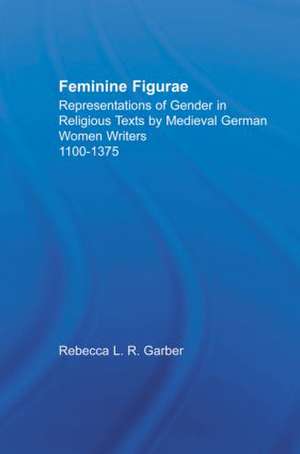 Feminine Figurae: Representations of Gender in Religious Texts by Medieval German Women Writers, 1100-1475 de Rebecca L.R. Garber