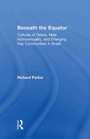 Beneath the Equator: Cultures of Desire, Male Homosexuality, and Emerging Gay Communities in Brazil de Richard Parker