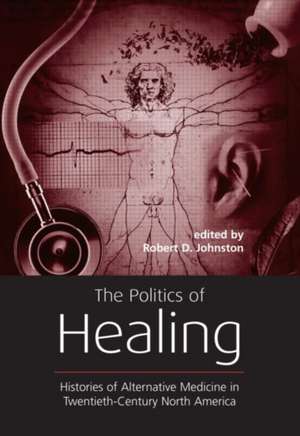 The Politics of Healing: Histories of Alternative Medicine in Twentieth-Century North America de Robert D. Johnston