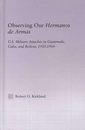 Observing our Hermanos de Armas: U.S. Military Attaches in Guatemala, Cuba and Bolivia, 1950-1964 de Robert O. Kirkland