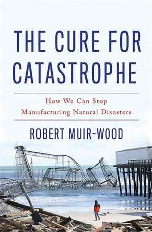 The Cure for Catastrophe: How We Can Stop Manufacturing Natural Disasters de Robert Muir-Wood