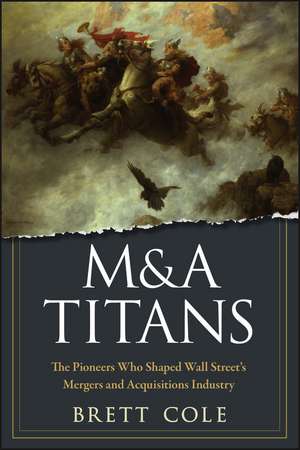 M&A Titans – The Pioneers Who Shaped Wall Street′s Mergers and Acquisitions Industry de B Cole