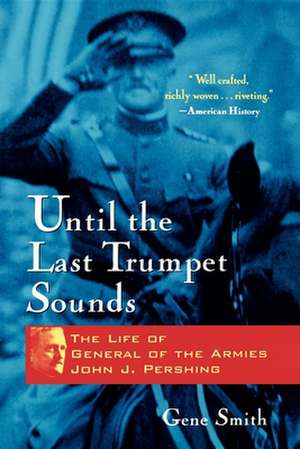 Until the Last Trumpet Sounds: The Life of General of the Armies John J. Pershing de Gene Smith