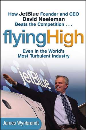 Flying High – How Jet Blue Founder and CEO David Neeleman Beats the Competition...Even in the Worlds Most Turbulent Industry de J Wynbrandt