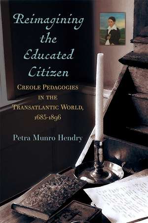 Reimagining the Educated Citizen: Creole Pedagogies in the Transatlantic World, 1685-1896 de Petra Munro Hendry