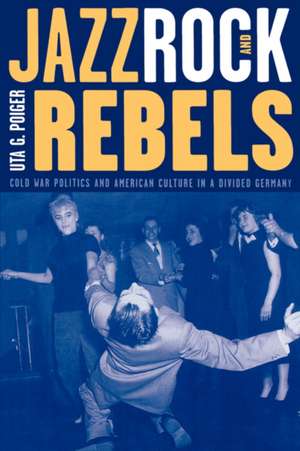 Jazz, Rock & Rebels – Cold War Politics & American Culture in a Divided Germany de Uta G Poiger