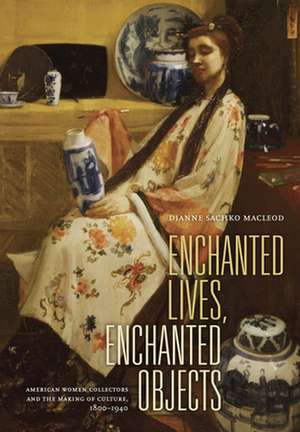 Enchanted Lives, Enchanted Objects – American Women Collectors and the Making of Culture 1800– 1940 de Dianne Sachko Macleod