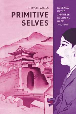 Primitive Selves – Koreana in the Japanese Colonial Gaze, 1910–1945 de E Taylor Atkins