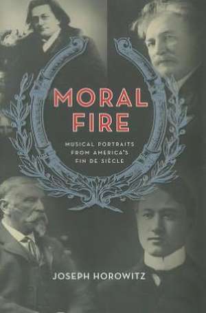 Moral Fire – Portraits from America′s Fin–De– Siecle de Joseph Horowitz