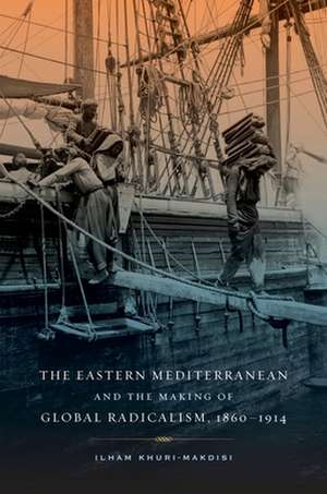 The Eastern Mediterranean and the Making of Global Radicalism, 1860–1914 de Ilham Khuri–makdisi