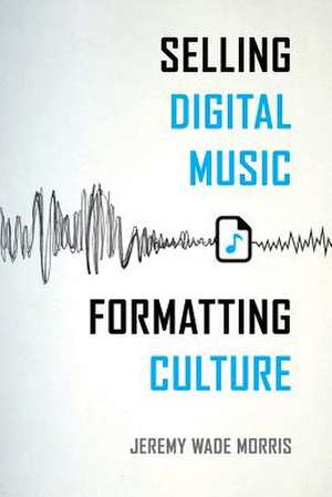 Selling Digital Music, Formatting Culture de Jeremy Wade Morris