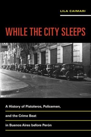 While the City Sleeps – A History of Pistoleros, Policemen, and the Crime Beat in Buenos Aires before Perón de Lila Caimari