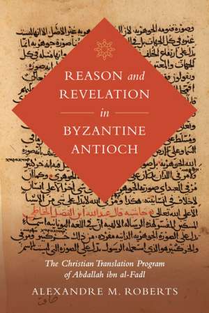 Reason and Revelation in Byzantine Antioch – The Christian Translation Program of Abdallah ibn al–Fadl de Alexandre M. Roberts