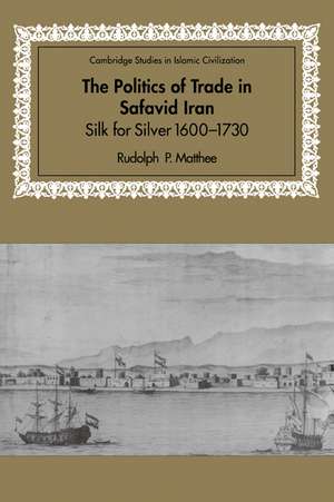 The Politics of Trade in Safavid Iran: Silk for Silver, 1600–1730 de Rudolph P. Matthee