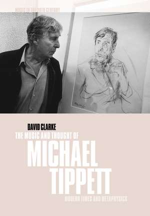 The Music and Thought of Michael Tippett: Modern Times and Metaphysics de David Clarke