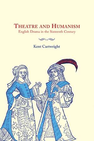 Theatre and Humanism: English Drama in the Sixteenth Century de Kent Cartwright