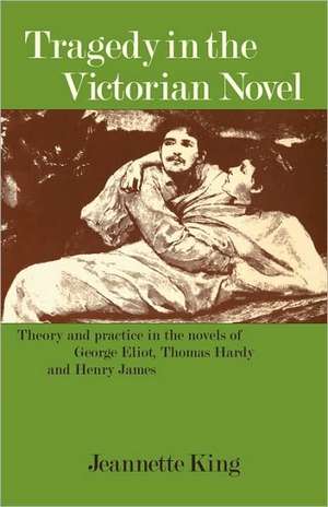 Tragedy in the Victorian Novel: Theory and Practice in the Novels of George Eliot, Thomas Hardy and Henry James de Jeannette King